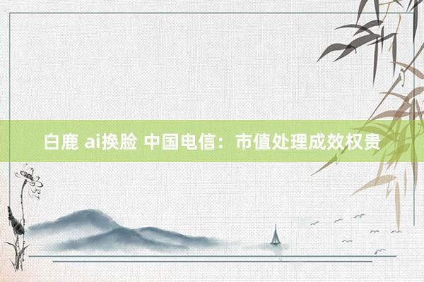 白鹿 ai换脸 中国电信：市值处理成效权贵