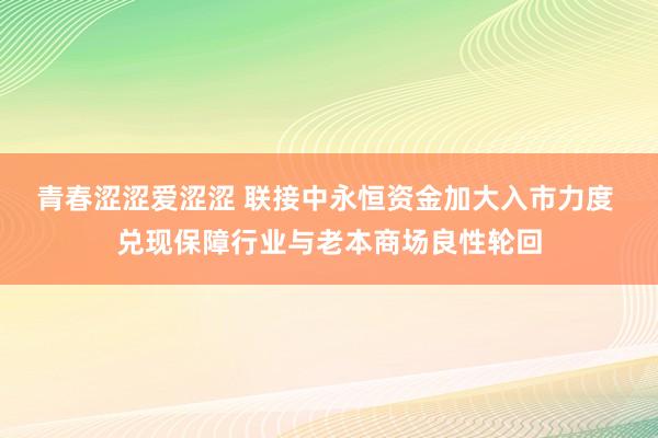 青春涩涩爱涩涩 联接中永恒资金加大入市力度 兑现保障行业与老本商场良性轮回