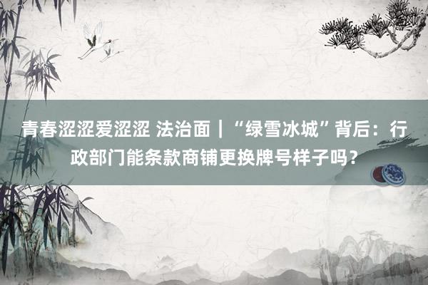 青春涩涩爱涩涩 法治面｜“绿雪冰城”背后：行政部门能条款商铺更换牌号样子吗？